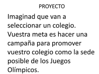 PROYECTO
Imaginad que van a
seleccionar un colegio.
Vuestra meta es hacer una
campaña para promover
vuestro colegio como la sede
posible de los Juegos
Olímpicos.
 