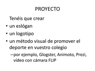 PROYECTO
  Tenéis que crear
• un eslógan
• un logotipo
• un método visual de promover el
  deporte en vuestro colegio
  –por ejemplo, Glogster, Animoto, Prezi,
   vídeo con cámara FLIP
 