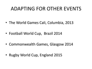 ADAPTING FOR OTHER EVENTS

• The World Games Cali, Columbia, 2013

• Football World Cup, Brazil 2014

• Commonwealth Games, Glasgow 2014

• Rugby World Cup, England 2015
 
