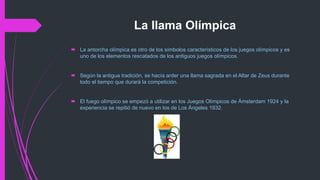 La llama Olímpica
 La antorcha olímpica es otro de los símbolos característicos de los juegos olímpicos y es
uno de los elementos rescatados de los antiguos juegos olímpicos.
 Según la antigua tradición, se hacía arder una llama sagrada en el Altar de Zeus durante
todo el tiempo que durará la competición.
 El fuego olímpico se empezó a utilizar en los Juegos Olímpicos de Ámsterdam 1924 y la
experiencia se repitió de nuevo en los de Los Ángeles 1932.
 