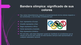 Bandera olímpica: significado de sus
colores
 Hay varias interpretaciones respecto al emparejamiento de los colores respecto a
los continentes, y una de ellas consideraría que:
 Azul representa a Europa
 Amarillo representa a Asia
 Negro representa a África
 Verde representa a Australia
 Rojo representa a América
 Por otro lado, este ideal integrador queda de manifiesto al considerarse que al
menos uno de los seis colores de esta bandera siempre está representado en
cualquier estandarte nacional.
 