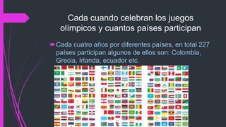 Cada cuando celebran los juegos
olímpicos y cuantos países participan
Cada cuatro años por diferentes países, en total 227
países participan algunos de ellos son: Colombia,
Grecia, Irlanda, ecuador etc.
 
