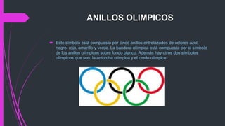 ANILLOS OLIMPICOS
 Este símbolo está compuesto por cinco anillos entrelazados de colores azul,
negro, rojo, amarillo y verde. La bandera olímpica está compuesta por el símbolo
de los anillos olímpicos sobre fondo blanco. Además hay otros dos símbolos
olímpicos que son: la antorcha olímpica y el credo olímpico.
 