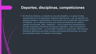 Deportes, disciplinas, competiciones
 En términos olímpicos, un deporte es una sola disciplina, o un grupo de ellas,
representada por una organización deportiva internacional —así, por ejemplo, los
deportes acuáticos, representados a nivel olímpico por la Federación Internacional
de Natación, son un deporte olímpico que incluye las disciplinas de natación,
natación sincronizada, salto y waterpolo—. Hay al menos dos competiciones o
pruebas (masculina y femenina) por deporte o disciplina —salvo en equitación,
que son pruebas mixtas— y se conceden medallas en cada prueba. Sólo hay dos
disciplinas deportivas que tienen pruebas exclusivamente femeninas, es el caso
de la gimnasia rítmica y la natación sincronizada.
 