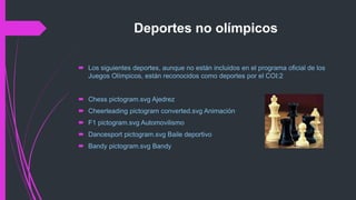 Deportes no olímpicos
 Los siguientes deportes, aunque no están incluidos en el programa oficial de los
Juegos Olímpicos, están reconocidos como deportes por el COI:2
 Chess pictogram.svg Ajedrez
 Cheerleading pictogram converted.svg Animación
 F1 pictogram.svg Automovilismo
 Dancesport pictogram.svg Baile deportivo
 Bandy pictogram.svg Bandy
 