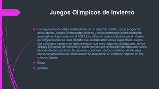 Juegos Olímpicos de Invierno
 Los siguientes deportes (o disciplinas de un deporte) constituyen el programa
actual de los Juegos Olímpicos de Invierno y están ordenados alfabéticamente,
según el nombre usado por el COI.1 Las cifras en cada casilla indican el número
de competiciones de cada deporte que se disputaron en los respectivos Juegos
(las columnas azules y en cursiva indican que esos deportes se disputaron en los
Juegos Olímpicos de Verano); un punto denota que el deporte fue disputado como
deporte de demostración. En algunas ocasiones, tanto competiciones oficiales
como competiciones de demostración se disputaron en el mismo deporte en los
mismos Juegos
 Esquí
 patinaje
 