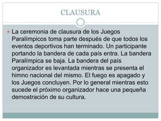 CLAUSURA
 La ceremonia de clausura de los Juegos
Paralímpicos toma parte después de que todos los
eventos deportivos han terminado. Un participante
portando la bandera de cada país entra. La bandera
Paralímpica se baja. La bandera del país
organizador es levantada mientras se presenta el
himno nacional del mismo. El fuego es apagado y
los Juegos concluyen. Por lo general mientras esto
sucede el próximo organizador hace una pequeña
demostración de su cultura.
 