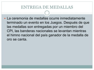 ENTREGA DE MEDALLAS
 La ceremonia de medallas ocurre inmediatamente
terminado un evento en los Juegos. Después de que
las medallas son entregadas por un miembro del
CPI, las banderas nacionales se levantan mientras
el himno nacional del país ganador de la medalla de
oro se canta.
 
