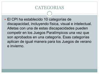 CATEGORIAS
 El CPI ha establecido 10 categorías de
discapacidad, incluyendo física, visual e intelectual.
Atletas con una de estas discapacidades pueden
competir en los Juegos Paralímpicos una vez que
son aprobados en una categoría. Esas categorías
aplican de igual manera para los Juegos de verano
e invierno.
 