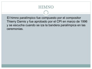 HIMNO
El himno paralímpico fue compuesto por el compositor
Thierry Darnis y fue aprobado por el CPI en marzo de 1996
y se escucha cuando se iza la bandera paralímpica en las
ceremonias.
 