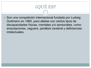 ¿QUÉ ES?
 Son una competición internacional fundada por Ludwig
Guttmann en 1960, para atletas con ciertos tipos de
discapacidades físicas, mentales y/o sensoriales, como
amputaciones, ceguera, parálisis cerebral y deficiencias
intelectuales.
 
