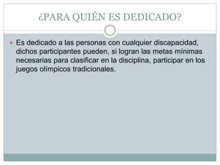 ¿PARA QUIÉN ES DEDICADO?
 Es dedicado a las personas con cualquier discapacidad,
dichos participantes pueden, si logran las metas mínimas
necesarias para clasificar en la disciplina, participar en los
juegos olímpicos tradicionales.
 
