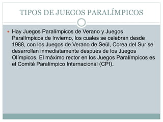 TIPOS DE JUEGOS PARALÍMPICOS
 Hay Juegos Paralímpicos de Verano y Juegos
Paralímpicos de Invierno, los cuales se celebran desde
1988, con los Juegos de Verano de Seúl, Corea del Sur se
desarrollan inmediatamente después de los Juegos
Olímpicos. El máximo rector en los Juegos Paralímpicos es
el Comité Paralímpico Internacional (CPI).
 