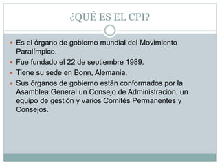¿QUÉ ES EL CPI?
 Es el órgano de gobierno mundial del Movimiento
Paralímpico.
 Fue fundado el 22 de septiembre 1989.
 Tiene su sede en Bonn, Alemania.
 Sus órganos de gobierno están conformados por la
Asamblea General un Consejo de Administración, un
equipo de gestión y varios Comités Permanentes y
Consejos.
 