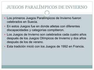 JUEGOS PARALÍMPICOS DE INVIERNO
 Los primeros Juegos Paralímpicos de Invierno fueron
celebrados en Suecia.
 En estos Juegos fue en donde atletas con diferentes
discapacidades y categorías compitieron.
 Los Juegos de Invierno son celebrados cada cuatro años
después de los Juegos Olímpicos de Invierno y dos años
después de los de verano.
 Esta tradición inició con los Juegos de 1992 en Francia.
 