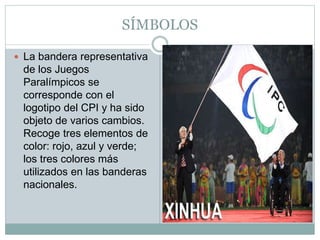 SÍMBOLOS
 La bandera representativa
de los Juegos
Paralímpicos se
corresponde con el
logotipo del CPI y ha sido
objeto de varios cambios.
Recoge tres elementos de
color: rojo, azul y verde;
los tres colores más
utilizados en las banderas
nacionales.
 