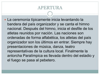 APERTURA
 La ceremonia típicamente inicia levantando la
bandera del país organizador y se canta el himno
nacional. Después del himno, inicia el desfile de los
atletas reunidos por nación. Las naciones son
ordenadas de forma alfabética, los atletas del país
organizador son los últimos en entrar. Siempre hay
presentaciones de música, danza, teatro
representativas de la cultura local. Finalmente la
antorcha Paralímpica es llevada dentro del estadio y
el fuego se pasa al pebetero.
 