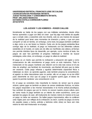 UNIVERSIDAD DISTRITAL FRANCISCO JOSE DE CALDAS
LICENCIATURA EN PEDAGOGIA INFANTIL
JUEGO TECNOLOGIA Y CONOCIMIENTO INFANTIL
PROF. ORLANDO MAHECHA
DAYANNA ESTELA CORREDOR FLOREZ
20152187019
LOS JUEGOS Y LOS HOMBRES – ROGER CAILLOIS
Inicialmente se habla de los juegos con sus múltiples variedades, desde niños
hemos aprendido a jugar con ellos sin creer que hay algo más detrás de aquello
que a simple viste y costumbre solo nos divierte, solo es una manera de escapar
de la realidad para tener unos momentos de diversión y calma, o que son para
compartir un rato en familia, sin embargo, como todo, los juegos también conllevan
a algo como a su vez tienen su historia. Cada uno de los juegos existentes lleva
consigo algo de la realidad, el juego va involucrado con las diferentes culturas
existentes en el mundo, en cada uno de ellos se manifiesta una cultura y al tiempo
nos permite distintos tipos de desarrollo, por ejemplo, como nombra el texto, los
juegos de azar han permitido el progreso intelectual a medida de buscar
estrategias, entre otras, sin embargo, un juego no altera la realidad.
El juego es un medio que permite la civilización y educación del sujeto y como
consecuencia de ello encontramos el juego como un acto instructivo. Todo lo
involucrado en los juegos mantiene una relación con la vida real, evoca en él una
idea de amplitud, una facilidad de movimiento, una libertad útil pero que no debe
ser excesiva. Cada juego refuerza y agudiza determinada capacidad física e
intelectual, es decir, se aprende jugando, este también propicia la concentración,
el jugador no debe descuidarse para no perder, ello en un juego no es tan difícil
pues claramente se dice que es juego si el jugador quiere jugar, el deseo de
querer le permite mantener una concentración en él.
En el juego se considera más importante la manera de vencer que la propia
victoria, querer jugar es también un placer de vencer obstáculos ficticios, no todos
los juegos responden a las mismas necesidades ni la misma actitud psicológica,
hay cantidad de juegos que por lo mismo no evocan nuestra propia cultura, pero
de cierto modo el juego también es un interés de orden económico, como por
ejemplo los juegos de azar, allí involucraría de manera notoria la manera en la que
un juego no debe ser excesivo. Se hallan juegos improvisados, ellos no conllevan
unas reglas pero son reflejos de la civilización, es decir, cuando se juega a la toma
de papeles (papa y mama, policías y ladrones entre otras) se hace aún más
notorio la vida real involucrada en el juego.
 