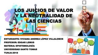LOS JUICIOS DE VALOR
Y LA NEUTRALIDAD DE
LAS CIENCIAS
ESTUDIANTE: VIVIANA ANDREA LÓPEZ VILLALOBOS
PROFESOR: EDGAR LEMUS
MATERIA: EPISTEMOLOGÍA
UNIVERSIDAD SANTO TOMAS
TUNJA-2018
 