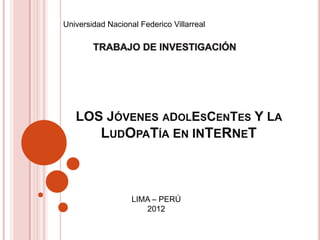 Universidad Nacional Federico Villarreal




   LOS JÓVENES ADOLESCENTES Y LA
          LUDOPATÍA EN INTERNET



                   LIMA – PERÚ
                      2012
 