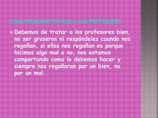  Debemos de tratar a los profesores bien,
no ser groseros ni respóndeles cuando nos
regañan, si ellos nos regañan es porque
hicimos algo mal o no, nos estamos
comportando como lo debemos hacer y
siempre nos regañaran por un bien, no
por un mal.
 