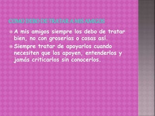  A mis amigos siempre los debo de tratar
bien, no con groserías o cosas así.
 Siempre tratar de apoyarlos cuando
necesiten que los apoyen, entenderlos y
jamás criticarlos sin conocerlos.
 