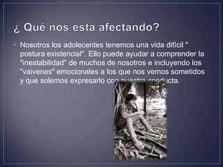 • Nosotros los adolecentes tenemos una vida difícil "
postura existencial". Ello puede ayudar a comprender la
"inestabilidad" de muchos de nosotros e incluyendo los
"vaivenes" emocionales a los que nos vemos sometidos
y que solemos expresarlo con nuestra conducta.
 