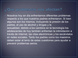 • Nosotros hoy en día enfrentamos diferentes problemas
respecto a los que nuestros padres enfrentaron. Si bien
algunos son los mismos, incluyendo la presión de los
padres, el uso de alcohol y drogas y la
sexualidad, debido a los cambios en la tecnología los
adolescentes de hoy también enfrentan la intimidación a
través de Internet, las citas electrónicas y los escándalos
en redes sociales. Tanto los padres como los maestros
deben estar al tanto de estas cuestiones para ayudar a
prevenir problemas serios.
 