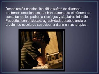 Desde recién nacidos, los niños sufren de diversos
trastornos emocionales que han aumentado el número de
consultas de los padres a sicólogos y siquiatras infantiles.
Pequeños con ansiedad, agresividad, desobediencia o
problemas escolares se reciben a diario en las terapias.
 