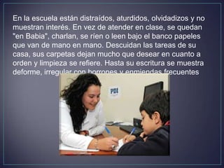 En la escuela están distraídos, aturdidos, olvidadizos y no
muestran interés. En vez de atender en clase, se quedan
"en Babia", charlan, se ríen o leen bajo el banco papeles
que van de mano en mano. Descuidan las tareas de su
casa, sus carpetas dejan mucho que desear en cuanto a
orden y limpieza se refiere. Hasta su escritura se muestra
deforme, irregular con borrones y enmiendas frecuentes
 
