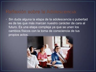 • Sin duda alguna la etapa de la adolescencia o pubertad
es de las que más marcan nuestro carácter de cara al
futuro. Es una etapa compleja ya que se unen los
cambios físicos con la toma de consciencia de tus
propios actos.
 