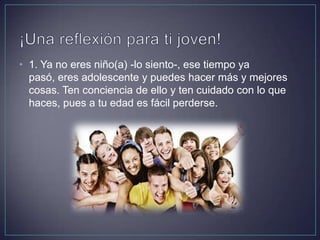 • 1. Ya no eres niño(a) -lo siento-, ese tiempo ya
pasó, eres adolescente y puedes hacer más y mejores
cosas. Ten conciencia de ello y ten cuidado con lo que
haces, pues a tu edad es fácil perderse.
 