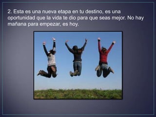 2. Esta es una nueva etapa en tu destino, es una
oportunidad que la vida te dio para que seas mejor. No hay
mañana para empezar, es hoy.
 