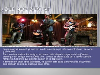 La música y el internet, ya que es una de las cosas que más nos entretiene, la moda
y el deporte.
Pero sin dejar atrás a los amigos, ya que en esta etapa la mayoría de los jóvenes
creen que sin amigos no se puede vivir, porque se crean lazos de a veces cuestan
romperse, haciendo que algunos caigan en la depresión.
Y también sin dejar atrás las fiestas, ya que en esta edad la mayoría de los jóvenes
sólo piensan en ello, al igual que en el amor.
 