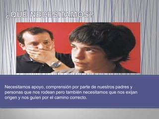 Necesitamos apoyo, comprensión por parte de nuestros padres y
personas que nos rodean pero también necesitamos que nos exijan
origen y nos guíen por el camino correcto.
 