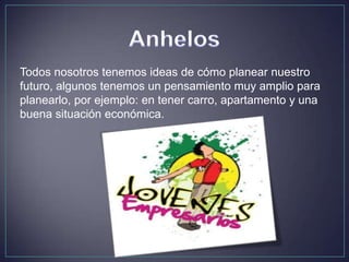 Todos nosotros tenemos ideas de cómo planear nuestro
futuro, algunos tenemos un pensamiento muy amplio para
planearlo, por ejemplo: en tener carro, apartamento y una
buena situación económica.
 
