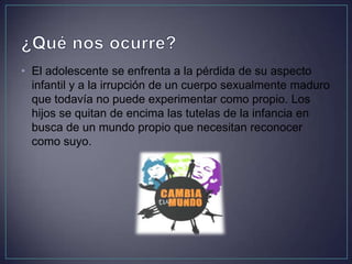 • El adolescente se enfrenta a la pérdida de su aspecto
infantil y a la irrupción de un cuerpo sexualmente maduro
que todavía no puede experimentar como propio. Los
hijos se quitan de encima las tutelas de la infancia en
busca de un mundo propio que necesitan reconocer
como suyo.
 