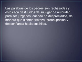 Las palabras de los padres son rechazadas y
éstos son destituidos de su lugar de autoridad
para ser juzgados, cuando no despreciados, de
manera que sienten tristeza, preocupación y
desconfianza hacia sus hijos.
 