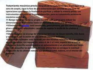 Tratamiento mecánico previo: Después de la maduración que se produce en la
zona de acopio, sigue la fase de pre-elaboración que consiste en una serie de
operaciones que tienen la finalidad de purificar y refinar la materia prima. Los
instrumentos utilizados en la pre-elaboración, para un tratamiento puramente
mecánico suelen ser:
 Rompe-terrones: como su propio nombre indica, sirve para reducir las
dimensiones de los terrones hasta un diámetro de entre 15 y 30 mm.
Eliminador de piedras: está constituido, generalmente, por dos cilindros que
giran a diferentes velocidades, capaces de separar la arcilla de las piedras o
chinos.
Desintegrador: se encarga de triturar los terrones de mayor tamaño, más duros
y compactos, por la acción de una serie de cilindros dentados.
Laminador refinador: está formado por dos cilindros rotatorios lisos montados
en ejes paralelos, con separación, entre sí, de 1 a 2 mm, espacio por el cual se
hace pasar la arcilla sometiéndola a un aplastamiento y un planchado que hacen
aún más pequeñas las partículas. En esta última fase se consigue la eventual
trituración de los últimos nódulos que pudieran estar, todavía, en el interior del
material.
 