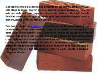 El secado: es una de las fases más delicadas del proceso de producción. De
esta etapa depende, en gran parte, el buen resultado y calidad del material,
más que nada en lo que respecta a la ausencia de fisuras. El secado tiene la
finalidad de eliminar el agua agregada en la fase de moldeado para de esta
manera, poder pasar a la fase de cocción.

Esta fase se realiza en secaderos que pueden ser de diferentes tipos. A veces
se hace circular aire, de un extremo a otro, por el interior del secadero, y
otras veces es el material el que circula por el interior del secadero sin inducir
corrientes de aire. Lo más normal es que la eliminación del agua, del material
crudo, se lleve a cabo insuflando, superficialmente, al material, aire caliente
con una cantidad de humedad variable. Eso permite evitar golpes termo
higrométricos que puedan producir una disminución de la masa de agua a
ritmos diferentes en distintas zonas del material y, por lo tanto, a producir
fisuras localizadas.
 