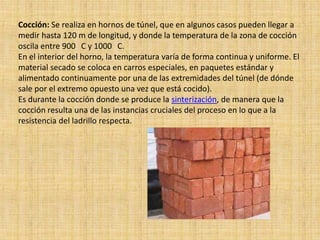 Cocción: Se realiza en hornos de túnel, que en algunos casos pueden llegar a
medir hasta 120 m de longitud, y donde la temperatura de la zona de cocción
oscila entre 900 C y 1000 C.
En el interior del horno, la temperatura varía de forma continua y uniforme. El
material secado se coloca en carros especiales, en paquetes estándar y
alimentado continuamente por una de las extremidades del túnel (de dónde
sale por el extremo opuesto una vez que está cocido).
Es durante la cocción donde se produce la sinterización, de manera que la
cocción resulta una de las instancias cruciales del proceso en lo que a la
resistencia del ladrillo respecta.
 