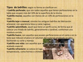 Tipos de ladrillos: según su forma se clasifican en:
 Ladrillo perforado, que son todos aquellos que tienen perforaciones en la
tabla que ocupen más del 10% de la superficie de la misma.
Ladrillo macizo, aquellos con menos de un 10% de perforaciones en la
tabla.
Ladrillo tejar o manual, simulan los antiguos ladrillos de fabricación
artesanal, con apariencia tosca y caras rugosas
Ladrillo aplantillado, aquel que tiene un perfil curvo, de forma que al
colocar una hilada de ladrillo, generalmente a sardinel, conforman una
moldura corrida.
Ladrillo hueco, son aquellos que poseen perforaciones en el canto o en la
testa que reducen el peso y el volumen del material empleado en ellos,
facilitando su corte y manejo.
Ladrillo cara vista: son aquellos que se utilizan en exteriores con un
acabado especial.
Ladrillo refractario: se coloca en lugares donde debe soportar altas
temperaturas, como hornos o chimeneas.
 