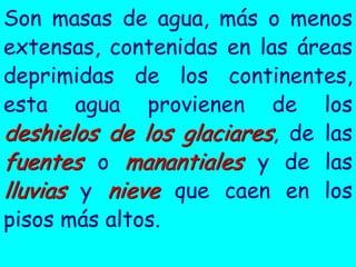 Son masas de agua, más o menos
extensas, contenidas en las áreas
deprimidas de los continentes,
esta agua provienen de los
deshielos de los glaciares, de las
fuentes o manantiales y de las
lluvias y nieve que caen en los
pisos más altos.
 