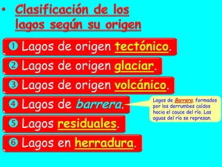  Lagos de origen tectónico.
 Lagos de origen glaciar.
 Lagos de origen volcánico.
 Lagos de barrera.
                         Lagos de Barrera, formados
                         por los derrumbes caídos
                         hacia el cauce del río. Las

 Lagos residuales.
                         aguas del río se represan.




 Lagos en herradura.
 