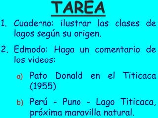 1. Cuaderno: ilustrar las clases de
   lagos según su origen.
2. Edmodo: Haga un comentario de
   los videos:
   a)   Pato Donald en el Titicaca
        (1955)
   b)   Perú - Puno - Lago Titicaca,
        próxima maravilla natural.
 