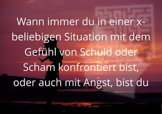 Wann immer du in einer x-
beliebigen Situation mit dem
Gefühl von Schuld oder
Scham konfrontiert bist,
oder auch mit Angst, bist du
 