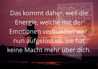 Das kommt daher, weil die
Energie, welche mit der
Emotionen verbunden war,
nun aufgelöst ist. Sie hat
keine Macht mehr über dich.
 