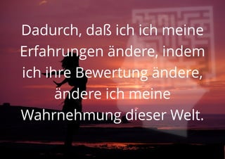 Dadurch, daß ich ich meine
Erfahrungen ändere, indem
ich ihre Bewertung ändere,
ändere ich meine
Wahrnehmung dieser Welt.
 
