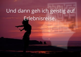 Und dann geh ich geistig auf
Erlebnisreise.
 