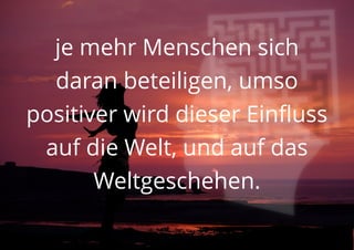 je mehr Menschen sich
daran beteiligen, umso
positiver wird dieser Einfluss
auf die Welt, und auf das
Weltgeschehen.
 